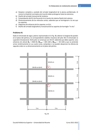 Escuela Politécnica Superior – Universidad de Alicante Curso 2011-2012
2570 PROBLEMAS DE HORMIGÓN ARMADO
a) Despiece completo y acotado del armado longitudinal de la jácena prefabricada. Al
menos la mitad de la armadura de tracción debe prolongarse hasta los extremos.
b) Diseño del armado transversal de la jácena.
c) Comprobación del ELS de fisuración en el punto de máxima flexión de la jácena.
d) Dimensionamiento de las ménsulas cortas, sabiendo que se hormigonan a la vez que
los soportes.
e) Diagramas de esfuerzos de los soportes, en ELU.
f) Diseño del armado longitudinal y transversal de los soportes de hormigón “in situ”.
Problema 41
Dado el entramado de vigas y pilares representado en la Fig. 38, obtener la longitud de pandeo
en el plano del pórtico y la correspondiente esbeltez mecánica del pilar AB. El entramado se
supondrá intraslacional. Dicho pilar se construye con HA-25. Sabiendo que debe soportar unos
esfuerzos de cálculo Nd = 2500 kN, Md,sup = 100 mkN y Md,inf = –50 mkN y que se pretende
armar simétricamente en sus cuatro caras, comprobar si se pueden despreciar los efectos de
segundo orden en su dimensionamiento en el plano del pórtico.
3m
5 m
4m5m
5 m
A
B
20×20 cm
40×40 cm
50×50 cm
30×30 cm (b×h)
30×40 cm (b×h)
Fig. 38
 