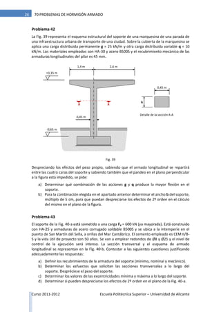 Curso 2011-2012 Escuela Politécnica Superior – Universidad de Alicante
26 70 PROBLEMAS DE HORMIGÓN ARMADO
Problema 42
La Fig. 39 representa el esquema estructural del soporte de una marquesina de una parada de
una infraestructura urbana de transporte de una ciudad. Sobre la cubierta de la marquesina se
aplica una carga distribuida permanente g = 25 kN/m y otra carga distribuida variable q = 10
kN/m. Los materiales empleados son HA-30 y acero B500S y el recubrimiento mecánico de las
armaduras longitudinales del pilar es 45 mm.
Despreciando los efectos del peso propio, sabiendo que el armado longitudinal se repartirá
entre las cuatro caras del soporte y sabiendo también que el pandeo en el plano perpendicular
a la figura está impedido, se pide:
a) Determinar qué combinación de las acciones g y q produce la mayor flexión en el
soporte.
b) Para la combinación elegida en el apartado anterior determinar el ancho b del soporte,
múltiplo de 5 cm, para que puedan despreciarse los efectos de 2º orden en el cálculo
del mismo en el plano de la figura.
Problema 43
El soporte de la Fig. 40-a está sometido a una carga Fd = 600 kN (ya mayorada). Está construido
con HA-25 y armaduras de acero corrugado soldable B500S y se ubica a la intemperie en el
puerto de San Martín del Sella, a orillas del Mar Cantábrico. El cemento empleado es CEM II/B-
S y la vida útil de proyecto son 50 años. Se van a emplear redondos de Ø8 y Ø25 y el nivel de
control de la ejecución será intenso. La sección transversal y el esquema de armado
longitudinal se representan en la Fig. 40-b. Contestar a las siguientes cuestiones justificando
adecuadamente las respuestas:
a) Definir los recubrimientos de la armadura del soporte (mínimo, nominal y mecánico).
b) Determinar los esfuerzos que solicitan las secciones transversales a lo largo del
soporte. Despréciese el peso del soporte.
c) Determinar los valores de las excentricidades mínima y máxima a lo largo del soporte.
d) Determinar si pueden despreciarse los efectos de 2º orden en el plano de la Fig. 40-a.
1,4 m
AA
0,45 m
b
2,6 m
+3,35 m
-0,65 m
0,45 m
Detalle de la sección A-A
Fig. 39
 