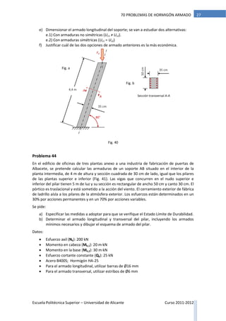 Escuela Politécnica Superior – Universidad de Alicante Curso 2011-2012
2770 PROBLEMAS DE HORMIGÓN ARMADO
e) Dimensionar el armado longitudinal del soporte; se van a estudiar dos alternativas:
e.1) Con armaduras no simétricas (Us1 ≠ Us2).
e.2) Con armaduras simétricas (Us1 = Us2)
f) Justificar cuál de las dos opciones de armado anteriores es la más económica.
Problema 44
En el edificio de oficinas de tres plantas anexo a una industria de fabricación de puertas de
Albacete, se pretende calcular las armaduras de un soporte AB situado en el interior de la
planta intermedia, de 4 m de altura y sección cuadrada de 30 cm de lado, igual que los pilares
de las plantas superior e inferior (Fig. 41). Las vigas que concurren en el nudo superior e
inferior del pilar tienen 5 m de luz y su sección es rectangular de ancho 50 cm y canto 30 cm. El
pórtico es traslacional y está sometido a la acción del viento. El cerramiento exterior de fábrica
de ladrillo aísla a los pilares de la atmósfera exterior. Los esfuerzos están determinados en un
30% por acciones permanentes y en un 70% por acciones variables.
Se pide:
a) Especificar las medidas a adoptar para que se verifique el Estado Límite de Durabilidad.
b) Determinar el armado longitudinal y transversal del pilar, incluyendo los armados
mínimos necesarios y dibujar el esquema de armado del pilar.
Datos:
 Esfuerzo axil (Nk): 200 kN
 Momento en cabeza (Mk,1): 20 m·kN
 Momento en la base (Mk,2): 30 m·kN
 Esfuerzo cortante constante (Qk): 25 kN
 Acero B400S; Hormigón HA-25
 Para el armado longitudinal, utilizar barras de Ø16 mm
 Para el armado transversal, utilizar estribos de Ø6 mm
Fd
4,4 m
A
A
35 cm
80°
50cm
Sección transversal A-A
Fig. a
Fig. b
35 cm
Fig. 40
 