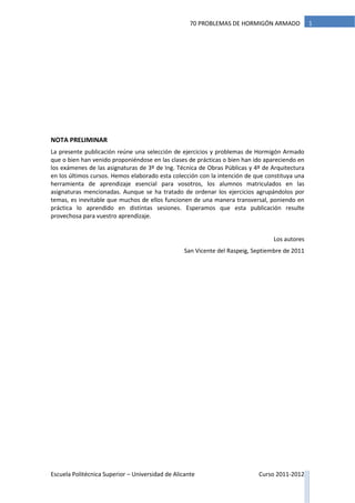 Escuela Politécnica Superior – Universidad de Alicante Curso 2011-2012
170 PROBLEMAS DE HORMIGÓN ARMADO
NOTA PRELIMINAR
La presente publicación reúne una selección de ejercicios y problemas de Hormigón Armado
que o bien han venido proponiéndose en las clases de prácticas o bien han ido apareciendo en
los exámenes de las asignaturas de 3º de Ing. Técnica de Obras Públicas y 4º de Arquitectura
en los últimos cursos. Hemos elaborado esta colección con la intención de que constituya una
herramienta de aprendizaje esencial para vosotros, los alumnos matriculados en las
asignaturas mencionadas. Aunque se ha tratado de ordenar los ejercicios agrupándolos por
temas, es inevitable que muchos de ellos funcionen de una manera transversal, poniendo en
práctica lo aprendido en distintas sesiones. Esperamos que esta publicación resulte
provechosa para vuestro aprendizaje.
Los autores
San Vicente del Raspeig, Septiembre de 2011
 