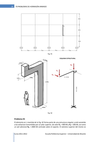 Curso 2011-2012 Escuela Politécnica Superior – Universidad de Alicante
28 70 PROBLEMAS DE HORMIGÓN ARMADO
Fig. 41
Problema 45
El elemento en L invertida de la Fig. 42 forma parte de una estructura singular y está sometida
a los esfuerzos transmitidos por un pilar superior, de valor Pd = 400 kN y Hd = 200 kN, así como
un axil adicional Nd = 2000 kN centrado sobre el soporte. El extremo superior del mismo se
0,800 m
ESQUEMA ESTRUCTURAL
Pd
Hd
H=5mL = 2 m
Nd
Fig. 42
 