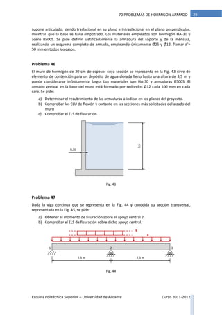 Escuela Politécnica Superior – Universidad de Alicante Curso 2011-2012
2970 PROBLEMAS DE HORMIGÓN ARMADO
supone articulado, siendo traslacional en su plano e intraslacional en el plano perpendicular,
mientras que la base se halla empotrado. Los materiales empleados son hormigón HA-30 y
acero B500S. Se pide definir justificadamente la armadura del soporte y de la ménsula,
realizando un esquema completo de armado, empleando únicamente Ø25 y Ø12. Tomar d’=
50 mm en todos los casos.
Problema 46
El muro de hormigón de 30 cm de espesor cuya sección se representa en la Fig. 43 sirve de
elemento de contención para un depósito de agua clorada lleno hasta una altura de 3,5 m y
puede considerarse infinitamente largo. Los materiales son HA-30 y armaduras B500S. El
armado vertical en la base del muro está formado por redondos Ø12 cada 100 mm en cada
cara. Se pide:
a) Determinar el recubrimiento de las armaduras a indicar en los planos del proyecto.
b) Comprobar los ELU de flexión y cortante en las secciones más solicitadas del alzado del
muro
c) Comprobar el ELS de fisuración.
Problema 47
Dada la viga continua que se representa en la Fig. 44 y conocida su sección transversal,
representada en la Fig. 45, se pide:
a) Obtener el momento de fisuración sobre el apoyo central 2.
b) Comprobar el ELS de fisuración sobre dicho apoyo central.
3,5
0,30
g
7,5 m
21
7,5 m
q
3
Fig. 43
Fig. 44
 