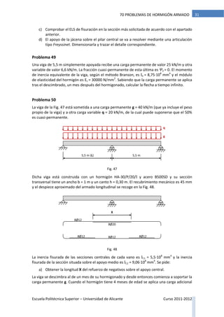 Escuela Politécnica Superior – Universidad de Alicante Curso 2011-2012
3170 PROBLEMAS DE HORMIGÓN ARMADO
c) Comprobar el ELS de fisuración en la sección más solicitada de acuerdo con el apartado
anterior.
d) El apoyo de la jácena sobre el pilar central se va a resolver mediante una articulación
tipo Freyssinet. Dimensionarla y trazar el detalle correspondiente.
Problema 49
Una viga de 5,5 m simplemente apoyada recibe una carga permanente de valor 25 kN/m y otra
variable de valor 6,6 kN/m. La fracción cuasi-permanente de esta última es Ψ2 = 0. El momento
de inercia equivalente de la viga, según el método Branson, es Ie = 8,75·108
mm4
y el módulo
de elasticidad del hormigón es Ec = 30000 N/mm2
. Sabiendo que la carga permanente se aplica
tras el descimbrado, un mes después del hormigonado, calcular la flecha a tiempo infinito.
Problema 50
La viga de la Fig. 47 está sometida a una carga permanente g = 40 kN/m (que ya incluye el peso
propio de la viga) y a otra carga variable q = 20 kN/m, de la cual puede suponerse que el 50%
es cuasi-permanente.
Dicha viga está construida con un hormigón HA-30/P/20/I y acero B500SD y su sección
transversal tiene un ancho b = 1 m y un canto h = 0,30 m. El recubrimiento mecánico es 45 mm
y el despiece aproximado del armado longitudinal se recoge en la Fig. 48.
La inercia fisurada de las secciones centrales de cada vano es If,1 = 5,5·108
mm4
y la inercia
fisurada de la sección situada sobre el apoyo medio es If,2 = 9,06·108
mm4
. Se pide:
a) Obtener la longitud X del refuerzo de negativos sobre el apoyo central.
La viga se descimbra al de un mes de su hormigonado y desde entonces comienza a soportar la
carga permanente g. Cuando el hormigón tiene 4 meses de edad se aplica una carga adicional
5,5 m (L) 5,5 m
g
q
8Ø12
8Ø128Ø12 8Ø12
8Ø20
X
Fig. 47
Fig. 48
 