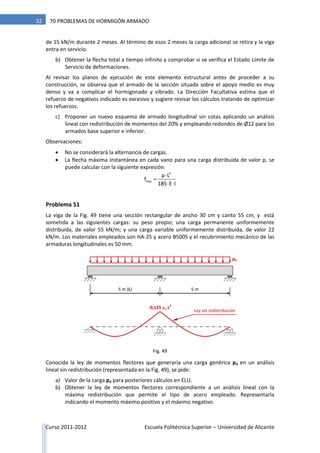 Curso 2011-2012 Escuela Politécnica Superior – Universidad de Alicante
32 70 PROBLEMAS DE HORMIGÓN ARMADO
de 15 kN/m durante 2 meses. Al término de esos 2 meses la carga adicional se retira y la viga
entra en servicio.
b) Obtener la flecha total a tiempo infinito y comprobar si se verifica el Estado Límite de
Servicio de deformaciones.
Al revisar los planos de ejecución de este elemento estructural antes de proceder a su
construcción, se observa que el armado de la sección situada sobre el apoyo medio es muy
denso y va a complicar el hormigonado y vibrado. La Dirección Facultativa estima que el
refuerzo de negativos indicado es excesivo y sugiere revisar los cálculos tratando de optimizar
los refuerzos.
c) Proponer un nuevo esquema de armado longitudinal sin cotas aplicando un análisis
lineal con redistribución de momentos del 20% y empleando redondos de Ø12 para los
armados base superior e inferior.
Observaciones:
 No se considerará la alternancia de cargas.
 La flecha máxima instantánea en cada vano para una carga distribuida de valor p, se
puede calcular con la siguiente expresión:


 
4
max
p L
f
185 E I
Problema 51
La viga de la Fig. 49 tiene una sección rectangular de ancho 30 cm y canto 55 cm, y está
sometida a las siguientes cargas: su peso propio; una carga permanente uniformemente
distribuida, de valor 55 kN/m; y una carga variable uniformemente distribuida, de valor 22
kN/m. Los materiales empleados son HA-25 y acero B500S y el recubrimiento mecánico de las
armaduras longitudinales es 50 mm.
Conocida la ley de momentos flectores que generaría una carga genérica pd en un análisis
lineal sin redistribución (representada en la Fig. 49), se pide:
a) Valor de la carga pd para posteriores cálculos en ELU.
b) Obtener la ley de momentos flectores correspondiente a un análisis lineal con la
máxima redistribución que permite el tipo de acero empleado. Representarla
indicando el momento máximo positivo y el máximo negativo.
5 m (L) 5 m
pd
-0,125 pd L
2
Ley sin redistribución
Fig. 49
 