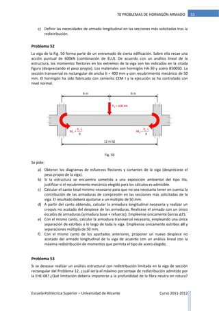 Escuela Politécnica Superior – Universidad de Alicante Curso 2011-2012
3370 PROBLEMAS DE HORMIGÓN ARMADO
c) Definir las necesidades de armado longitudinal en las secciones más solicitadas tras la
redistribución.
Problema 52
La viga de la Fig. 50 forma parte de un entramado de cierta edificación. Sobre ella recae una
acción puntual de 600kN (combinación de ELU). De acuerdo con un análisis lineal de la
estructura, los momentos flectores en los extremos de la viga son los indicados en la citada
figura (despreciando el peso propio). Los materiales son hormigón HA-30 y acero B500SD. La
sección transversal es rectangular de ancho b = 400 mm y con recubrimiento mecánico de 50
mm. El hormigón ha sido fabricado con cemento CEM I y la ejecución se ha controlado con
nivel normal.
Se pide:
a) Obtener los diagramas de esfuerzos flectores y cortantes de la viga (despréciese el
peso propio de la viga).
b) Si la estructura se encuentra sometida a una exposición ambiental del tipo IIIa,
justificar si el recubrimiento mecánico elegido para los cálculos es admisible.
c) Calcular el canto total mínimo necesario para que no sea necesario tener en cuenta la
contribución de las armaduras de compresión en las secciones más solicitadas de la
viga. El resultado deberá ajustarse a un múltiplo de 50 mm.
d) A partir del canto obtenido, calcular la armadura longitudinal necesaria y realizar un
croquis no acotado del despiece de las armaduras. Realícese el armado con un único
escalón de armaduras (armadura base + refuerzo). Empléense únicamente barras ø25.
e) Con el mismo canto, calcular la armadura transversal necesaria, empleando una única
separación de estribos a lo largo de toda la viga. Empléense únicamente estribos ø8 y
separaciones múltiplo de 50 mm.
f) Con el mismo canto de los apartados anteriores, proponer un nuevo despiece no
acotado del armado longitudinal de la viga de acuerdo con un análisis lineal con la
máxima redistribución de momentos que permita el tipo de acero elegido.
Problema 53
Si se desease realizar un análisis estructural con redistribución limitada en la viga de sección
rectangular del Problema 12, ¿cuál sería el máximo porcentaje de redistribución admitido por
la EHE-08? ¿Qué limitación debería imponerse a la profundidad de la fibra neutra en rotura?
Pd = 600 kN
d
d
P L
M
8


6 m 6 m
12 m (L)
d
d
P L
M
8


Fig. 50
 