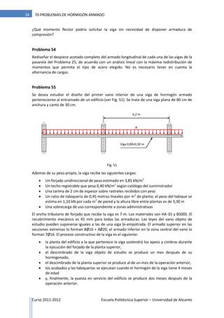 Curso 2011-2012 Escuela Politécnica Superior – Universidad de Alicante
34 70 PROBLEMAS DE HORMIGÓN ARMADO
¿Qué momento flector podría solicitar la viga sin necesidad de disponer armadura de
compresión?
Problema 54
Rediseñar el despiece acotado completo del armado longitudinal de cada una de las vigas de la
pasarela del Problema 25, de acuerdo con un análisis lineal con la máxima redistribución de
momentos que permita el tipo de acero elegido. No es necesario tener en cuenta la
alternancia de cargas.
Problema 55
Se desea estudiar el diseño del primer vano interior de una viga de hormigón armado
perteneciente al entramado de un edificio (ver Fig. 51). Se trata de una viga plana de 80 cm de
anchura y canto de 30 cm.
Además de su peso propio, la viga recibe las siguientes cargas:
 Un forjado unidireccional de peso estimado en 3,85 kN/m2
 Un techo registrable que pesa 0,40 kN/m2
según catálogo del suministrador
 Una tarima de 2 cm de espesor sobre rastreles recibidos con yeso
 Un ratio de tabiquería de 0,45 metros lineales por m2
de planta; el peso del tabique se
estima en 1,10 kN por cada m2
de pared y la altura libre entre plantas es de 3,30 m
 Una sobrecarga de uso correspondiente a zonas administrativas
El ancho tributario de forjado que recibe la viga es 7 m. Los materiales son HA-35 y B500S. El
recubrimiento mecánico es 45 mm para todas las armaduras. Las leyes del vano objeto de
estudio pueden suponerse iguales a las de una viga bi-empotrada. El armado superior en las
secciones extremas lo forman 8Ø16 + 4Ø20; el armado inferior en la zona central del vano lo
forman 7Ø16. El proceso constructivo de la viga es el siguiente:
 la planta del edificio a la que pertenece la viga sostendrá los apeos y cimbras durante
la ejecución del forjado de la planta superior,
 el descimbrado de la viga objeto de estudio se produce un mes después de su
hormigonado,
 el descimbrado de la planta superior se produce al de un mes de la operación anterior,
 los acabados y las tabiquerías se ejecutan cuando el hormigón de la viga tiene 4 meses
de edad
 y, finalmente, la puesta en servicio del edificio se produce dos meses después de la
operación anterior.
Viga 0,80×0,30 m
6,2 m
p
Fig. 51
 