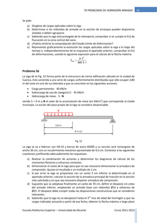 Escuela Politécnica Superior – Universidad de Alicante Curso 2011-2012
3570 PROBLEMAS DE HORMIGÓN ARMADO
Se pide:
a) Desglose de cargas aplicadas sobre la viga.
b) Determinar si los redondos de armado en la sección de arranque pueden disponerse
aislados o deben agruparse.
c) Sabiendo que la viga está protegida de la intemperie, comprobar si se cumple el ELS de
fisuración en la zona central del vano.
d) ¿Podría omitirse la comprobación del Estado Límite de Deformación?
e) Representar gráficamente la evolución las cargas aplicadas sobre la viga a lo largo del
tiempo e, independientemente de la respuesta al apartado anterior, comprobar el ELS
de deformaciones, usando la siguiente expresión para el cálculo de la flecha máxima:


 
4
max
p L
f
360 E I
Problema 56
La viga de la Fig. 52 forma parte de la estructura de cierta edificación ubicada en la ciudad de
Cuenca. Está sometida a una serie de cargas uniformemente distribuidas que sólo ocupan 3,80
m del vano en uno de sus laterales y que se concretan en las siguientes acciones:
 Carga permanente: 40 kN/m
 Sobrecarga de uso de categoría C: 45 kN/m
 Sobrecarga de nieve: S · N
siendo S = 9 m y N el valor de la acumulación de nieve (en kN/m2
) que corresponde al citado
municipio. La acción del peso propio de la viga se considera despreciable.
La viga se va a fabricar con HA-25 y barras de acero B500S y su sección será rectangular de
ancho 30 cm, con un recubrimiento mecánico aproximado de 4,5 cm. Contestar a las siguientes
cuestiones justificando adecuadamente las respuestas:
a) Realizar la combinación de acciones y determinar los diagramas de cálculo de los
momentos flectores y esfuerzos cortantes.
b) Dimensionar el canto de la viga para que no sea necesario dimensionar la armadura de
compresión. Ajustar el resultado a un múltiplo de 1 cm.
c) Si por error la viga se proyectase con un canto 3 cm inferior al determinado en el
apartado anterior, calcular la sección de la armadura principal de tracción en la sección
más solicitada y sin que sea necesario disponer armadura de compresión.
d) Supuesto que se adoptase finalmente un canto de 70 cm, definir el despiece sin cotas
del armado inferior, empleando un armado base con redondos Ø16 y refuerzos de
Ø25. El despiece debe cumplir todas las disposiciones constructivas que se consideren
relevantes.
e) Sabiendo que la viga no se desapeará hasta el 3er
mes de edad del hormigón y que las
cargas indicadas actuarán a partir de esa fecha, obtener la flecha máxima a largo plazo
8 m (L)
p
3,8 m
Fig. 52
 