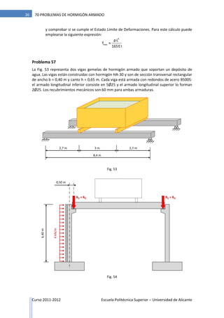 Curso 2011-2012 Escuela Politécnica Superior – Universidad de Alicante
36 70 PROBLEMAS DE HORMIGÓN ARMADO
y comprobar si se cumple el Estado Límite de Deformaciones. Para este cálculo puede
emplearse la siguiente expresión:

4
max
pL
f
165EI
Problema 57
La Fig. 53 representa dos vigas gemelas de hormigón armado que soportan un depósito de
agua. Las vigas están construidas con hormigón HA-30 y son de sección transversal rectangular
de ancho b = 0,40 m y canto h = 0,65 m. Cada viga está armada con redondos de acero B500S:
el armado longitudinal inferior consiste en 5Ø25 y el armado longitudinal superior lo forman
2Ø25. Los recubrimientos mecánicos son 60 mm para ambas armaduras.
8,4 m
2,7 m 2,7 m3 m
0,50 m
4kN/m
6,40m
RG + RQ RG + RQ
Fig. 53
Fig. 54
 