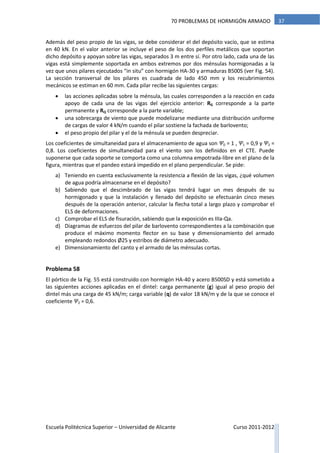 Escuela Politécnica Superior – Universidad de Alicante Curso 2011-2012
3770 PROBLEMAS DE HORMIGÓN ARMADO
Además del peso propio de las vigas, se debe considerar el del depósito vacío, que se estima
en 40 kN. En el valor anterior se incluye el peso de los dos perfiles metálicos que soportan
dicho depósito y apoyan sobre las vigas, separados 3 m entre sí. Por otro lado, cada una de las
vigas está simplemente soportada en ambos extremos por dos ménsulas hormigonadas a la
vez que unos pilares ejecutados “in situ” con hormigón HA-30 y armaduras B500S (ver Fig. 54).
La sección transversal de los pilares es cuadrada de lado 450 mm y los recubrimientos
mecánicos se estiman en 60 mm. Cada pilar recibe las siguientes cargas:
 las acciones aplicadas sobre la ménsula, las cuales corresponden a la reacción en cada
apoyo de cada una de las vigas del ejercicio anterior: RG corresponde a la parte
permanente y RQ corresponde a la parte variable;
 una sobrecarga de viento que puede modelizarse mediante una distribución uniforme
de cargas de valor 4 kN/m cuando el pilar sostiene la fachada de barlovento;
 el peso propio del pilar y el de la ménsula se pueden despreciar.
Los coeficientes de simultaneidad para el almacenamiento de agua son Ψ0 = 1 , Ψ1 = 0,9 y Ψ2 =
0,8. Los coeficientes de simultaneidad para el viento son los definidos en el CTE. Puede
suponerse que cada soporte se comporta como una columna empotrada-libre en el plano de la
figura, mientras que el pandeo estará impedido en el plano perpendicular. Se pide:
a) Teniendo en cuenta exclusivamente la resistencia a flexión de las vigas, ¿qué volumen
de agua podría almacenarse en el depósito?
b) Sabiendo que el descimbrado de las vigas tendrá lugar un mes después de su
hormigonado y que la instalación y llenado del depósito se efectuarán cinco meses
después de la operación anterior, calcular la flecha total a largo plazo y comprobar el
ELS de deformaciones.
c) Comprobar el ELS de fisuración, sabiendo que la exposición es IIIa-Qa.
d) Diagramas de esfuerzos del pilar de barlovento correspondientes a la combinación que
produce el máximo momento flector en su base y dimensionamiento del armado
empleando redondos Ø25 y estribos de diámetro adecuado.
e) Dimensionamiento del canto y el armado de las ménsulas cortas.
Problema 58
El pórtico de la Fig. 55 está construido con hormigón HA-40 y acero B500SD y está sometido a
las siguientes acciones aplicadas en el dintel: carga permanente (g) igual al peso propio del
dintel más una carga de 45 kN/m; carga variable (q) de valor 18 kN/m y de la que se conoce el
coeficiente Ψ2 = 0,6.
 