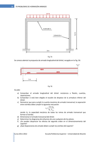 Curso 2011-2012 Escuela Politécnica Superior – Universidad de Alicante
38 70 PROBLEMAS DE HORMIGÓN ARMADO
Se conoce además la propuesta de armado longitudinal del dintel, recogida en la Fig. 56:
Se pide:
a) Comprobar el armado longitudinal del dintel: resistencia a flexión, cuantías,
separaciones.
b) Comprobar si está bien elegido el escalón de despiece de la armadura inferior del
dintel.
c) Demostrar que para cumplir la cuantía mecánica de armado transversal, la separación
entre estribos debe cumplir la siguiente inecuación:
st
t
0 ct,m
7,5 U
s
b f



siendo Ust la capacidad mecánica de todas las ramas de armado transversal que
forman el estribo.
d) Dimensionar el armado transversal del dintel.
e) Determinar los diagramas de esfuerzos de uno cualquiera de los pilares.
f) ¿Se pueden despreciar los efectos de segundo orden en el dimensionamiento del
soporte?
g) ¿Qué disposiciones de armado deben cumplir los estribos del soporte?
1 m
4Ø20 2Ø20
4Ø20
g + q
8 m
5,2m
0,50×0,80 m
0,50×0,50 m
Fig. 55
Fig. 56
 