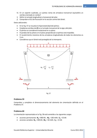 Escuela Politécnica Superior – Universidad de Alicante Curso 2011-2012
3970 PROBLEMAS DE HORMIGÓN ARMADO
h) En un soporte cuadrado, ¿a cuántas ramas de armadura transversal equivaldría un
estribo orientado en rombo?
i) Definir el armado longitudinal y transversal del pilar.
j) Comprobar el ELS de fisuración en la sección central del dintel.
Datos adicionales:
 En la Fig. 57 se resuelve la hiperestaticidad del pórtico.
 Empléense estribos de Ø8 en el armado transversal de la viga y del pilar.
 El pórtico se considerará traslacional en su plano.
 El pandeo de los pilares en el plano perpendicular al pórtico está impedido.
 El recubrimiento mecánico de las armaduras longitudinales de todos los elementos es
5 cm.
 Considérese que el dintel está protegido de la intemperie.
Problema 59
Comprobar y completar el dimensionamiento del elemento de cimentación definido en el
Problema 37.
Problema 60
La cimentación representada en la Fig. 58 está sometida a las siguientes cargas:
 acciones permanentes: Ng = 800 kN ; Mg = 100 mkN ; Vg = 35 kN
 acciones variables: Nq = 400 kN ; Mq = 50 mkN ; Vq = 15 kN
p
L
RH RH
M1M1
2
1 h
p L p L
M R
56 12
 
 
Fig. 57
 