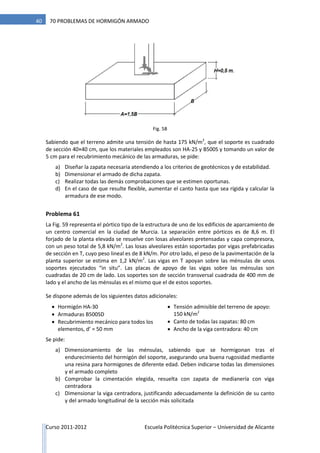 Curso 2011-2012 Escuela Politécnica Superior – Universidad de Alicante
40 70 PROBLEMAS DE HORMIGÓN ARMADO
Fig. 58
Sabiendo que el terreno admite una tensión de hasta 175 kN/m2
, que el soporte es cuadrado
de sección 40×40 cm, que los materiales empleados son HA-25 y B500S y tomando un valor de
5 cm para el recubrimiento mecánico de las armaduras, se pide:
a) Diseñar la zapata necesaria atendiendo a los criterios de geotécnicos y de estabilidad.
b) Dimensionar el armado de dicha zapata.
c) Realizar todas las demás comprobaciones que se estimen oportunas.
d) En el caso de que resulte flexible, aumentar el canto hasta que sea rígida y calcular la
armadura de ese modo.
Problema 61
La Fig. 59 representa el pórtico tipo de la estructura de uno de los edificios de aparcamiento de
un centro comercial en la ciudad de Murcia. La separación entre pórticos es de 8,6 m. El
forjado de la planta elevada se resuelve con losas alveolares pretensadas y capa compresora,
con un peso total de 5,8 kN/m2
. Las losas alveolares están soportadas por vigas prefabricadas
de sección en T, cuyo peso lineal es de 8 kN/m. Por otro lado, el peso de la pavimentación de la
planta superior se estima en 1,2 kN/m2
. Las vigas en T apoyan sobre las ménsulas de unos
soportes ejecutados “in situ”. Las placas de apoyo de las vigas sobre las ménsulas son
cuadradas de 20 cm de lado. Los soportes son de sección transversal cuadrada de 400 mm de
lado y el ancho de las ménsulas es el mismo que el de estos soportes.
Se dispone además de los siguientes datos adicionales:
 Hormigón HA-30
 Armaduras B500SD
 Recubrimiento mecánico para todos los
elementos, d’ = 50 mm
 Tensión admisible del terreno de apoyo:
150 kN/m2
 Canto de todas las zapatas: 80 cm
 Ancho de la viga centradora: 40 cm
Se pide:
a) Dimensionamiento de las ménsulas, sabiendo que se hormigonan tras el
endurecimiento del hormigón del soporte, asegurando una buena rugosidad mediante
una resina para hormigones de diferente edad. Deben indicarse todas las dimensiones
y el armado completo
b) Comprobar la cimentación elegida, resuelta con zapata de medianería con viga
centradora
c) Dimensionar la viga centradora, justificando adecuadamente la definición de su canto
y del armado longitudinal de la sección más solicitada
 