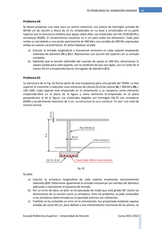 Escuela Politécnica Superior – Universidad de Alicante Curso 2011-2012
4370 PROBLEMAS DE HORMIGÓN ARMADO
Problema 64
Se desea proyectar una nave para un centro comercial, con pilares de hormigón armado de
40×40 cm de sección y altura de 12 m, empotrados en su base y arriostrados en su parte
superior por la estructura metálica que apoya sobre ellos. Los materiales son HA-25/B/20/IIb y
armaduras B500S. El recubrimiento mecánico es 5 cm para todos los elementos. Cada pilar
recibe un axil debido a una acción permanente de 400 kN y una variable de 500 kN, expresadas
ambas en valores característicos. En dicha hipótesis se pide:
a) Calcular el armado longitudinal y transversal necesario en cada soporte empleando
redondos de diámetro Ø6 y Ø12. Representar una sección del soporte con su armado
completo.
b) Sabiendo que la tensión admisible del sustrato de apoyo es 200 kPa, dimensionar la
zapata aislada para cada soporte, con la condición de que sea rígida, con un canto de al
menos 50 cm y empleando barras corrugadas de diámetro Ø16.
Problema 65
La estructura de la Fig. 62 forma parte de una marquesina para una parada del TRAM. La losa
superior le transmite a cada pilar unos esfuerzos de cálculo (ELU) de valores Nd = 400 kN y Md =
100 mkN. Cada soporte está empotrado en la cimentación y se comporta como elemento
empotrado-libre en el plano de la figura y como elemento bi-empotrado en el plano
perpendicular al de la figura. Los materiales elegidos son hormigón HA-25 con armaduras
B500S y recubrimiento mecánico de 5 cm. La estructura se va a construir “in situ” con nivel de
control normal.
Se pide:
a) Calcular la armadura longitudinal de cada soporte empleando exclusivamente
redondos Ø20. Determinar igualmente el armado transversal con estribos de diámetro
adecuado y representar el esquema de armado.
b) Por un error de obra, un pilar se ha ejecutado de modo que está girado 90° (tanto las
dimensiones de su sección como su armadura. Ante tal problema, se pide comprobar
si las armaduras determinadas en el apartado anterior son suficientes.
c) También se ha cometido un error en la cimentación: fue proyectada mediante zapatas
aisladas de canto 60 cm, pero debido a una interpretación incorrecta de los planos, se
1,75×1,75×0,6 m
40 cm
4m
25cm
Emparrillado 7Ø16 en cada direcciónHL-15, 10 cm
Pilar 40×30 cm
Fig. 62
 
