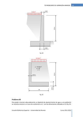 Escuela Politécnica Superior – Universidad de Alicante Curso 2011-2012
4570 PROBLEMAS DE HORMIGÓN ARMADO
Problema 68
Para poder cimentar adecuadamente un depósito de abastecimiento de agua a una población
se necesita construir un muro de contención en L con las dimensiones indicadas en la Fig. 65.
4 kN/m
2
3,0m
0,50
0,30
50 kN/m
2
6,0m
0,5 m
B
0,8m
γt = 20 kN/m
3
φ = 30°
c = 0
Fig. 64
Fig. 65
 