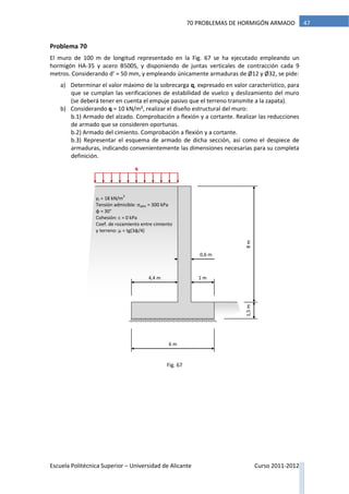 Escuela Politécnica Superior – Universidad de Alicante Curso 2011-2012
4770 PROBLEMAS DE HORMIGÓN ARMADO
Problema 70
El muro de 100 m de longitud representado en la Fig. 67 se ha ejecutado empleando un
hormigón HA-35 y acero B500S, y disponiendo de juntas verticales de contracción cada 9
metros. Considerando d’ = 50 mm, y empleando únicamente armaduras de Ø12 y Ø32, se pide:
a) Determinar el valor máximo de la sobrecarga q, expresado en valor característico, para
que se cumplan las verificaciones de estabilidad de vuelco y deslizamiento del muro
(se deberá tener en cuenta el empuje pasivo que el terreno transmite a la zapata).
b) Considerando q = 10 kN/m², realizar el diseño estructural del muro:
b.1) Armado del alzado. Comprobación a flexión y a cortante. Realizar las reducciones
de armado que se consideren oportunas.
b.2) Armado del cimiento. Comprobación a flexión y a cortante.
b.3) Representar el esquema de armado de dicha sección, así como el despiece de
armaduras, indicando convenientemente las dimensiones necesarias para su completa
definición.
q
8m
0,6 m
6 m
4,4 m 1 m
1,5m
γt = 18 kN/m
3
Tensión admisible: σadm = 300 kPa
φ = 30°
Cohesión: c = 0 kPa
Coef. de rozamiento entre cimiento
y terreno: μ = tg(3φ/4)
Fig. 67
 