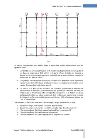Escuela Politécnica Superior – Universidad de Alicante Curso 2011-2012
370 PROBLEMAS DE HORMIGÓN ARMADO
Fig. 2
Las cargas permanentes que actúan sobre la estructura pueden determinarse con los
siguientes datos:
 Los forjados son unidireccionales de 22+5 cm con vigueta pretensada e inter-eje de 70
cm. Su peso propio es de 3,36 kN/m2
. En la parte inferior de todos los forjados se
dispone un techo registrable cuyo peso, incluida la parte proporcional de carpintería,
iluminación, etc. es 0,40 kN/m2
.
 El forjado de cubierta se remata con una pavimentación de terrazo sobre mortero de
espesor medio 5 cm. El resto de forjados se rematan con baldosa cerámica de 3 cm de
espesor (incluyendo el material de agarre).
 Las plantas 1ª a 4ª soportan una carga de tabiquería, consistente en tabiques de
ladrillo hueco de espesor 4,5 cm revestidos con guarnecido y enlucido de yeso por
ambas caras. La diferencia de cotas entre plantas consecutivas es de 3,30 m, por lo que
los tabiques tendrán una altura aproximada de 3 m. Se puede suponer una densidad
de tabiquería uniforme en toda la planta, equivalente a 0,50 m lineales de tabique por
cada m2
de superficie.
Consúltese el CTE-DB-SE-Acciones en la Edificación para mayor información. Se pide:
a) Obtener las cargas permanentes y variables de cada planta
b) Obtener las cargas permanentes y variables sobre las vigas del entramado nº3
c) Esfuerzos de cálculo (ELU) de la viga de la planta 2ª del entramado nº3
d) Esfuerzos de cálculo (ELU) a lo largo del pilar central
e) Esfuerzos de cálculo (ELU) a lo largo de uno de los pilares de fachada
 