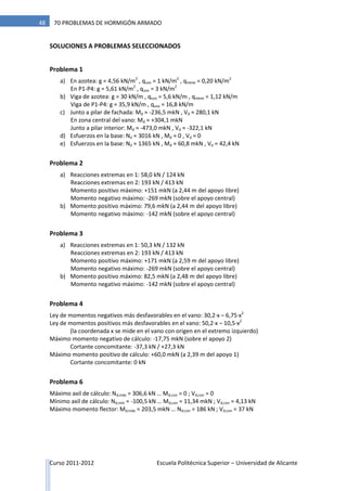Curso 2011-2012 Escuela Politécnica Superior – Universidad de Alicante
48 70 PROBLEMAS DE HORMIGÓN ARMADO
SOLUCIONES A PROBLEMAS SELECCIONADOS
Problema 1
a) En azotea: g = 4,56 kN/m2
, quso = 1 kN/m2
, qnieve = 0,20 kN/m2
En P1-P4: g = 5,61 kN/m2
, quso = 3 kN/m2
b) Viga de azotea: g = 30 kN/m , quso = 5,6 kN/m , qnieve = 1,12 kN/m
Viga de P1-P4: g = 35,9 kN/m , quso = 16,8 kN/m
c) Junto a pilar de fachada: Md ≈ -236,5 mkN , Vd ≈ 280,1 kN
En zona central del vano: Md ≈ +304,1 mkN
Junto a pilar interior: Md ≈ -473,0 mkN , Vd ≈ -322,1 kN
d) Esfuerzos en la base: Nd ≈ 3016 kN , Md ≈ 0 , Vd ≈ 0
e) Esfuerzos en la base: Nd ≈ 1365 kN , Md ≈ 60,8 mkN , Vd ≈ 42,4 kN
Problema 2
a) Reacciones extremas en 1: 58,0 kN / 124 kN
Reacciones extremas en 2: 193 kN / 413 kN
Momento positivo máximo: +151 mkN (a 2,44 m del apoyo libre)
Momento negativo máximo: -269 mkN (sobre el apoyo central)
b) Momento positivo máximo: 79,6 mkN (a 2,44 m del apoyo libre)
Momento negativo máximo: -142 mkN (sobre el apoyo central)
Problema 3
a) Reacciones extremas en 1: 50,3 kN / 132 kN
Reacciones extremas en 2: 193 kN / 413 kN
Momento positivo máximo: +171 mkN (a 2,59 m del apoyo libre)
Momento negativo máximo: -269 mkN (sobre el apoyo central)
b) Momento positivo máximo: 82,5 mkN (a 2,48 m del apoyo libre)
Momento negativo máximo: -142 mkN (sobre el apoyo central)
Problema 4
Ley de momentos negativos más desfavorables en el vano: 30,2·x – 6,75·x2
Ley de momentos positivos más desfavorables en el vano: 50,2·x – 10,5·x2
(la coordenada x se mide en el vano con origen en el extremo izquierdo)
Máximo momento negativo de cálculo: -17,75 mkN (sobre el apoyo 2)
Cortante concomitante: -37,3 kN / +27,3 kN
Máximo momento positivo de cálculo: +60,0 mkN (a 2,39 m del apoyo 1)
Cortante concomitante: 0 kN
Problema 6
Máximo axil de cálculo: Nd,máx = 306,6 kN … Md,con = 0 ; Vd,con = 0
Mínimo axil de cálculo: Nd,mín = -100,5 kN … Md,con = 11,34 mkN ; Vd,con = 4,13 kN
Máximo momento flector: Md,máx = 203,5 mkN … Nd,con = 186 kN ; Vd,con = 37 kN
 