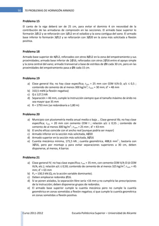 Curso 2011-2012 Escuela Politécnica Superior – Universidad de Alicante
50 70 PROBLEMAS DE HORMIGÓN ARMADO
Problema 15
El canto de la viga deberá ser de 25 cm, para evitar el dominio 4 sin necesidad de la
contribución de las armaduras de compresión en las secciones. El armado base superior lo
formarán 2Ø12 y se reforzarán con 1Ø12 en el voladizo y la zona contigua del vano. El armado
base inferior lo formarán 3Ø12 y se reforzarán con 3Ø20 en la zona más solicitada a flexión
positiva.
Problema 18
Armado base superior de 4Ø12, reforzados con otros 8Ø12 en la zona del empotramiento y sus
proximidades; armado base inferior de 2Ø16, reforzados con otros 2Ø16 entre el apoyo simple
y la zona central del vano; armado transversal a base de estribos de Ø8 cada 30 cm, pero en las
proximidades del empotramiento pasa a Ø8 cada 15 cm.
Problema 19
a) Clase general IIIa; no hay clase específica; rmín = 25 mm con CEM II/A-D; a/c ≤ 0,5 ;
contenido de cemento de al menos 300 kg/m3
; rnom = 30 mm; d’ ≈ 48 mm
b) 310,5 mkN (a flexión negativa)
c) Q ≤ 127,5 kN
d) Separación ≈ 46 mm, cumple la Instrucción siempre que el tamaño máximo de árido no
sea mayor que 35 mm
e) R = 1793 mm (se redondearía a 1,80 m)
Problema 20
a) Municipio con pluviometría media anual media o baja … Clase general IIb; no hay clase
específica; rmín = 20 mm con cemento CEM I ; relación a/c ≤ 0,55 ; contenido de
cemento de al menos 300 kg/m3
; rnom = 25 mm ; d’ ≈ 43 mm
b) El ancho eficaz coincide con el ancho real (aunque podría ser mayor)
c) Armado inferior en la sección más solicitada, 4Ø20
d) Armado superior en la sección más solicitada, 8Ø16
e) Cuantía mecánica mínima, 171,5 kN ; cuantía geométrica, 488,6 mm2
; bastaría con
3Ø16, pero por montaje y para evitar separaciones superiores a 30 cm, deben
disponerse, al menos, 4 barras
Problema 21
a) Clase general IV; no hay clase específica; rmín = 35 mm, con cemento CEM II/A-D (ó CEM
III/A, etc.); relación a/c ≤ 0,50; contenido de cemento de al menos 325 kg/m3
; rnom = 45
mm; d’ ≈ 63 mm
b) Pd = 130,5 kN (Q2 es la acción variable dominante).
c) Deben emplearse redondos Ø16.
d) Si se ponen aislados, la separación libre sería ≈16 mm y no cumpliría las prescripciones
de la Instrucción; deben disponerse grupos de redondos.
e) El armado base superior cumple la cuantía mecánica pero no cumple la cuantía
geométrica en zonas sometidas a flexión negativa; sí que cumple la cuantía geométrica
en zonas sometidas a flexión positiva.
 