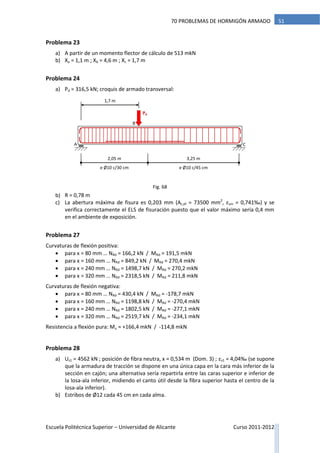 Escuela Politécnica Superior – Universidad de Alicante Curso 2011-2012
5170 PROBLEMAS DE HORMIGÓN ARMADO
Problema 23
a) A partir de un momento flector de cálculo de 513 mkN
b) Xa = 1,1 m ; Xb = 4,6 m ; Xc = 1,7 m
Problema 24
a) Pd = 316,5 kN; croquis de armado transversal:
b) R = 0,78 m
c) La abertura máxima de fisura es 0,203 mm (Ac,ef = 73500 mm2
, εsm = 0,741‰) y se
verifica correctamente el ELS de fisuración puesto que el valor máximo sería 0,4 mm
en el ambiente de exposición.
Problema 27
Curvaturas de flexión positiva:
 para x = 80 mm … NRd = 166,2 kN / MRd = 191,5 mkN
 para x = 160 mm … NRd = 849,2 kN / MRd = 270,4 mkN
 para x = 240 mm … NRd = 1498,7 kN / MRd = 270,2 mkN
 para x = 320 mm … NRd = 2318,5 kN / MRd = 211,8 mkN
Curvaturas de flexión negativa:
 para x = 80 mm … NRd = 430,4 kN / MRd = -178,7 mkN
 para x = 160 mm … NRd = 1198,8 kN / MRd = -270,4 mkN
 para x = 240 mm … NRd = 1802,5 kN / MRd = -277,1 mkN
 para x = 320 mm … NRd = 2519,7 kN / MRd = -234,1 mkN
Resistencia a flexión pura: Mu ≈ +166,4 mkN / -114,8 mkN
Problema 28
a) Us1 = 4562 kN ; posición de fibra neutra, x = 0,534 m (Dom. 3) ; εs1 = 4,04‰ (se supone
que la armadura de tracción se dispone en una única capa en la cara más inferior de la
sección en cajón; una alternativa sería repartirla entre las caras superior e inferior de
la losa-ala inferior, midiendo el canto útil desde la fibra superior hasta el centro de la
losa-ala inferior).
b) Estribos de Ø12 cada 45 cm en cada alma.
2,05 m
Pd
1,7 m
A C
B
3,25 m
e Ø10 c/30 cm e Ø10 c/45 cm
Fig. 68
 