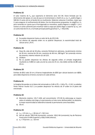 Curso 2011-2012 Escuela Politécnica Superior – Universidad de Alicante
52 70 PROBLEMAS DE HORMIGÓN ARMADO
Problema 32
El valor máximo de Fvd que soportaría el elemento sería 315 kN. Viene limitado por las
dimensiones del apoyo; en caso de que se incrementasen a 15x25 cm, p. ej., Fvd podría llegar a
500 kN. El canto útil en el borde (d1) es insuficiente. Deberían colocarse 3 estribos, mejor que
2, para asegurar el confinamiento de bielas. Con las dimensiones propuestas, la cotg(θ) es ≈1;
pero teniendo en cuenta que el hormigonado es monolítico, podría llegarse a cotg(θ) = 1,4 si
tuviese un canto suficiente para movilizar toda la carga que podría llegar a soportar (p. ej., con
un canto total de 55 cm, el armado principal podría garantizar Fvd = 703,6 kN).
Problema 34
a) Se pueden despreciar hasta un valor de Nd de 225,5 kN.
b) Los efectos de segundo orden no se podrían despreciar; la excentricidad total de
cálculo sería 1,70 m.
Problema 36
a) Clase IIb, vida útil de 50 años, cemento Pórtland sin adiciones, recubrimiento mínimo
de 20 mm, nominal de 30 mm, mecánico de 48 mm, 300 kg/m3
de contenido mínimo
de cemento, máxima relación a/c de 0,55.
b) 10 kN/m.
c) No se pueden despreciar los efectos de segundo orden; el armado longitudinal
resultante es 4 Ø20 en cada una de las caras de 25 cm, más doble estribo de Ø8 cada
20 cm.
Problema 39
Estribos de Ø12 cada 10 cm y 8 barras longitudinales de Ø20 (por cálculo bastaría con 6Ø20,
pero debe disponerse al menos una barra en cada vértice).
Problema 41
La longitud de pandeo en el plano del entramado es 3,48 m (ΨA = 2,46 y ΨB = 2,14). La esbeltez
límite inferior resulta 53,7 y se pueden despreciar los efectos de 2º orden en el plano del
entramado.
Problema 42
a) Momento máximo: 131,7 mkN; axil concomitante: 174 kN (la sobrecarga se mayora
sobre el voladizo más largo y la permanente se trata como desfavorable); no obstante,
la mayor excentricidad se obtendría tratando la permanente como favorable).
b) 30 cm.
Problema 43
a) rmín = 25 mm; rnom = 30 mm; d’ = 50,5 mm
b) Axil de cálculo: 590,9 kN (constante); cortante: 104,2 kN (constante); ley de flectores
lineal entre 0 mkN (superior) y 458,4 mkN (inferior)
c) e2 = 775,8 mm ; e1 = 20 mm
 