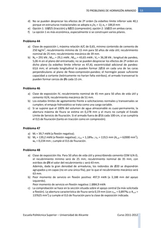 Escuela Politécnica Superior – Universidad de Alicante Curso 2011-2012
5370 PROBLEMAS DE HORMIGÓN ARMADO
d) No se pueden despreciar los efectos de 2º orden (la esbeltez límite inferior vale 40,1
porque en estructuras traslacionales se adopta e1/e2 = 1); ea = 184,8 mm
e) Opción 1: 10Ø25 (tracción) y 8Ø25 (compresión); opción 2: 10Ø25 en ambas caras.
f) La opción 1 es más económica, especialmente si se construyen varios pilares.
Problema 44
a) Clase de exposición I, máxima relación A/C de 0,65, mínimo contenido de cemento de
250 kg/m3
, recubrimiento mínimo de 15 mm para 50 años de vida útil; recubrimiento
nominal de 25 mm; recubrimiento mecánico de 39 mm.
b) Nd = 291 kN ; Md,1 = 29,1 mkN ; Md,2 = 43,65 mkN ; Vd = 36,38 kN ; longitud de pandeo,
5,06 m en el plano del entramado; no se pueden despreciar los efectos de 2º orden en
dicho plano (la esbeltez límite inferior es 47,4); excentricidad adicional de pandeo:
63,6 mm; el armado longitudinal lo pueden formar 2Ø16 en cada una de las caras
perpendiculares al plano de flexo-compresión-pandeo; el hormigón posee suficiente
capacidad a cortante (teóricamente no harían falta estribos); el armado transversal lo
pueden formar cercos de Ø6 cada 15 cm.
Problema 46
a) Clase de exposición IV, recubrimiento nominal de 45 mm para 50 años de vida útil y
cemento III/A; recubrimiento mecánico de 51 mm.
b) Los estados límites de agotamiento frente a solicitaciones normales y transversales se
cumplen; el empuje hidrostático se trata como una carga variable.
c) Si se supone que el 100% del volumen de agua almacenable es cuasi-permanente, la
abertura máxima de fisura se estima en 0,278 mm y el muro no cumple el Estado
Límite de Servicio de fisuración. Si el armado fuera de Ø16 cada 100 cm, sí se cumpliría
el ELS de fisuración (tanto en tracción como en compresión).
Problema 47
a) Mf = 39,7 mkN (a flexión negativa).
b) Mk = 139,2 mkN (a flexión negativa) ; εsm = 1,18‰ ; sm = 119,5 mm (Ac,ef = 62000 mm2
);
wk = 0,234 mm ; cumple el ELS de fisuración.
Problema 48
a) Clase de exposición IIIa. Para 50 años de vida útil y prescribiendo cemento CEM II/A-D,
el recubrimiento mínimo será de 25 mm; recubrimiento nominal de 35 mm; con
estribos de Ø8 el valor del recubrimiento c será 43 mm.
Además, dada la gran densidad de armaduras, los redondos de Ø20 se dispondrán
agrupados y en capas (no en una única fila), por lo que el recubrimiento mecánico será
63 mm.
b) Peor momento de servicio en flexión positiva: 497,9 mkN (a 3,188 mm del apoyo
izquierdo).
Peor momento de servicio en flexión negativa: (-)884,9 mkN
c) La comprobación se hace en la sección situada sobre el apoyo central (la más solicitada
a flexión). La abertura característica de fisura sería 0,19 mm (con εsm ≈ 0,897‰ y Ac,ef =
137625 mm2
) y cumple el ELS de fisuración para la clase de exposición indicada.
 