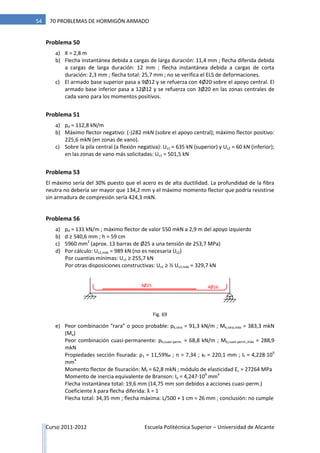 Curso 2011-2012 Escuela Politécnica Superior – Universidad de Alicante
54 70 PROBLEMAS DE HORMIGÓN ARMADO
Problema 50
a) X = 2,8 m
b) Flecha instantánea debida a cargas de larga duración: 11,4 mm ; flecha diferida debida
a cargas de larga duración: 12 mm ; flecha instantánea debida a cargas de corta
duración: 2,3 mm ; flecha total: 25,7 mm ; no se verifica el ELS de deformaciones.
c) El armado base superior pasa a 9Ø12 y se refuerza con 4Ø20 sobre el apoyo central. El
armado base inferior pasa a 12Ø12 y se refuerza con 3Ø20 en las zonas centrales de
cada vano para los momentos positivos.
Problema 51
a) pd = 112,8 kN/m
b) Máximo flector negativo: (-)282 mkN (sobre el apoyo central); máximo flector positivo:
225,6 mkN (en zonas de vano).
c) Sobre la pila central (a flexión negativa): Us1 = 635 kN (superior) y Us2 = 60 kN (inferior);
en las zonas de vano más solicitadas: Us1 = 501,5 kN
Problema 53
El máximo sería del 30% puesto que el acero es de alta ductilidad. La profundidad de la fibra
neutra no debería ser mayor que 134,2 mm y el máximo momento flector que podría resistirse
sin armadura de compresión sería 424,3 mkN.
Problema 56
a) pd = 131 kN/m ; máximo flector de valor 550 mkN a 2,9 m del apoyo izquierdo
b) d ≥ 540,6 mm ; h = 59 cm
c) 5960 mm2
(aprox. 13 barras de Ø25 a una tensión de 253,7 MPa)
d) Por cálculo: Us1,máx = 989 kN (no es necesaria Us2)
Por cuantías mínimas: Us1 ≥ 255,7 kN
Por otras disposiciones constructivas: Us1 ≥ ⅓ Us1,máx = 329,7 kN
e) Peor combinación “rara” o poco probable: pk,rara = 91,3 kN/m ; Mk,rara,máx = 383,3 mkN
(Ma)
Peor combinación cuasi-permanente: pk,cuasi-perm. = 68,8 kN/m ; Mk,cuasi-perm.,máx = 288,9
mkN
Propiedades sección fisurada: ρ1 = 11,59‰ ; n = 7,34 ; xf = 220,1 mm ; If = 4,228·109
mm4
Momento flector de fisuración: Mf = 62,8 mkN ; módulo de elasticidad Ec = 27264 MPa
Momento de inercia equivalente de Branson: Ie = 4,247·109
mm4
Flecha instantánea total: 19,6 mm (14,75 mm son debidos a acciones cuasi-perm.)
Coeficiente λ para flecha diferida: λ = 1
Flecha total: 34,35 mm ; flecha máxima: L/500 + 1 cm = 26 mm ; conclusión: no cumple
4Ø163Ø25
Fig. 69
 