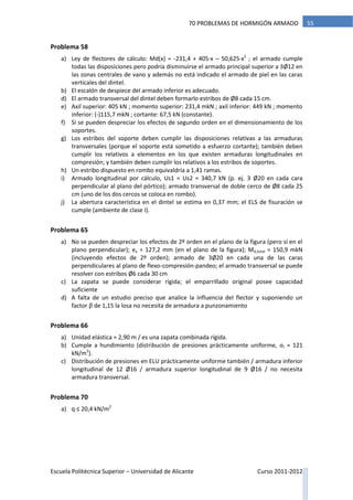 Escuela Politécnica Superior – Universidad de Alicante Curso 2011-2012
5570 PROBLEMAS DE HORMIGÓN ARMADO
Problema 58
a) Ley de flectores de cálculo: Md(x) = -231,4 + 405·x – 50,625·x2
; el armado cumple
todas las disposiciones pero podría disminuirse el armado principal superior a 3Ø12 en
las zonas centrales de vano y además no está indicado el armado de piel en las caras
verticales del dintel.
b) El escalón de despiece del armado inferior es adecuado.
d) El armado transversal del dintel deben formarlo estribos de Ø8 cada 15 cm.
e) Axil superior: 405 kN ; momento superior: 231,4 mkN ; axil inferior: 449 kN ; momento
inferior: (-)115,7 mkN ; cortante: 67,5 kN (constante).
f) Sí se pueden despreciar los efectos de segundo orden en el dimensionamiento de los
soportes.
g) Los estribos del soporte deben cumplir las disposiciones relativas a las armaduras
transversales (porque el soporte está sometido a esfuerzo cortante); también deben
cumplir los relativos a elementos en los que existen armaduras longitudinales en
compresión; y también deben cumplir los relativos a los estribos de soportes.
h) Un estribo dispuesto en rombo equivaldría a 1,41 ramas.
i) Armado longitudinal por cálculo, Us1 = Us2 = 340,7 kN (p. ej. 3 Ø20 en cada cara
perpendicular al plano del pórtico); armado transversal de doble cerco de Ø8 cada 25
cm (uno de los dos cercos se coloca en rombo).
j) La abertura característica en el dintel se estima en 0,37 mm; el ELS de fisuración se
cumple (ambiente de clase I).
Problema 65
a) No se pueden despreciar los efectos de 2º orden en el plano de la figura (pero sí en el
plano perpendicular); ea = 127,2 mm (en el plano de la figura); Md,total = 150,9 mkN
(incluyendo efectos de 2º orden); armado de 3Ø20 en cada una de las caras
perpendiculares al plano de flexo-compresión-pandeo; el armado transversal se puede
resolver con estribos Ø6 cada 30 cm
c) La zapata se puede considerar rígida; el emparrillado original posee capacidad
suficiente
d) A falta de un estudio preciso que analice la influencia del flector y suponiendo un
factor β de 1,15 la losa no necesita de armadura a punzonamiento
Problema 66
a) Unidad elástica ≈ 2,90 m / es una zapata combinada rígida.
b) Cumple a hundimiento (distribución de presiones prácticamente uniforme, σt ≈ 121
kN/m2
).
c) Distribución de presiones en ELU prácticamente uniforme también / armadura inferior
longitudinal de 12 Ø16 / armadura superior longitudinal de 9 Ø16 / no necesita
armadura transversal.
Problema 70
a) q ≤ 20,4 kN/m2
 
