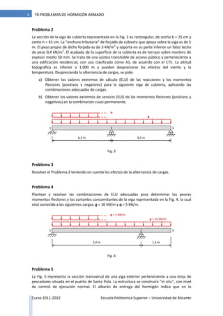 Curso 2011-2012 Escuela Politécnica Superior – Universidad de Alicante
4 70 PROBLEMAS DE HORMIGÓN ARMADO
Problema 2
La sección de la viga de cubierta representada en la Fig. 3 es rectangular, de ancho b = 25 cm y
canto h = 45 cm. La “anchura tributaria” de forjado de cubierta que apoya sobre la viga es de 5
m. El peso propio de dicho forjado es de 3 kN/m2
y soporta en su parte inferior un falso techo
de peso 0,4 kN/m2
. El acabado de la superficie de la cubierta es de terrazo sobre mortero de
espesor medio 50 mm. Se trata de una azotea transitable de acceso público y perteneciente a
una edificación residencial, con uso clasificado como A1, de acuerdo con el CTE. La altitud
topográfica es inferior a 1.000 m y pueden despreciarse los efectos del viento y la
temperatura. Despreciando la alternancia de cargas, se pide:
a) Obtener los valores extremos de cálculo (ELU) de las reacciones y los momentos
flectores (positivos y negativos) para la siguiente viga de cubierta, aplicando las
combinaciones adecuadas de cargas.
b) Obtener los valores extremos de servicio (ELS) de los momentos flectores (positivos y
negativos) en la combinación cuasi-permanente.
Problema 3
Resolver el Problema 2 teniendo en cuenta los efectos de la alternancia de cargas.
Problema 4
Plantear y resolver las combinaciones de ELU adecuadas para determinar los peores
momentos flectores y los cortantes concomitantes de la viga representada en la Fig. 4, la cual
está sometida a las siguientes cargas: g = 10 kN/m y q = 5 kN/m.
Problema 5
La Fig. 5 representa la sección transversal de una viga exterior perteneciente a una lonja de
pescadores situada en el puerto de Santa Pola. La estructura se construirá “in situ”, con nivel
de control de ejecución normal. El albarán de entrega del hormigón indica que en la
g
6,5 m
21
6,5 m
q
3
g = 10 kN/m
5,0 m
21
1,3 m
q = 5 kN/m
3
Fig. 3
Fig. 4
 