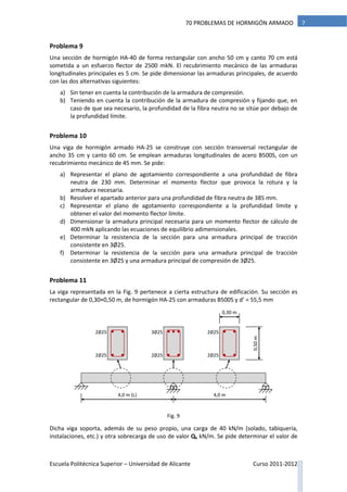 Escuela Politécnica Superior – Universidad de Alicante Curso 2011-2012
770 PROBLEMAS DE HORMIGÓN ARMADO
Problema 9
Una sección de hormigón HA-40 de forma rectangular con ancho 50 cm y canto 70 cm está
sometida a un esfuerzo flector de 2500 mkN. El recubrimiento mecánico de las armaduras
longitudinales principales es 5 cm. Se pide dimensionar las armaduras principales, de acuerdo
con las dos alternativas siguientes:
a) Sin tener en cuenta la contribución de la armadura de compresión.
b) Teniendo en cuenta la contribución de la armadura de compresión y fijando que, en
caso de que sea necesario, la profundidad de la fibra neutra no se sitúe por debajo de
la profundidad límite.
Problema 10
Una viga de hormigón armado HA-25 se construye con sección transversal rectangular de
ancho 35 cm y canto 60 cm. Se emplean armaduras longitudinales de acero B500S, con un
recubrimiento mecánico de 45 mm. Se pide:
a) Representar el plano de agotamiento correspondiente a una profundidad de fibra
neutra de 230 mm. Determinar el momento flector que provoca la rotura y la
armadura necesaria.
b) Resolver el apartado anterior para una profundidad de fibra neutra de 385 mm.
c) Representar el plano de agotamiento correspondiente a la profundidad límite y
obtener el valor del momento flector límite.
d) Dimensionar la armadura principal necesaria para un momento flector de cálculo de
400 mkN aplicando las ecuaciones de equilibrio adimensionales.
e) Determinar la resistencia de la sección para una armadura principal de tracción
consistente en 3Ø25.
f) Determinar la resistencia de la sección para una armadura principal de tracción
consistente en 3Ø25 y una armadura principal de compresión de 3Ø25.
Problema 11
La viga representada en la Fig. 9 pertenece a cierta estructura de edificación. Su sección es
rectangular de 0,30×0,50 m, de hormigón HA-25 con armaduras B500S y d’ = 55,5 mm
Dicha viga soporta, además de su peso propio, una carga de 40 kN/m (solado, tabiquería,
instalaciones, etc.) y otra sobrecarga de uso de valor Qk kN/m. Se pide determinar el valor de
4,0 m (L) 4,0 m
3∅25
2∅25
2∅25
2∅25
2∅25
2∅25
0,30 m
0,50m
Fig. 9
 