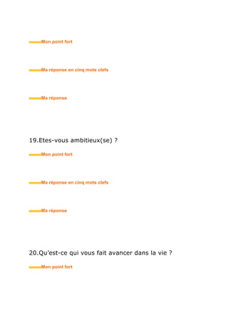22.Fumez-vous ?
• Mon point fort
• Ma réponse en trois mots clefs
23.Pourquoi avez-vous choisi cette formation ?
• Mon point fort
• Ma réponse en trois mots clefs
24.Et si c’était à refaire ?
• Mon point fort
• Ma réponse en trois mots clefs
25.Comment expliquez-vous votre cursus décousu ?
• Mon point fort
 