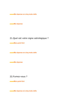 • Ma réponse en trois mots clefs
26.Pensez-vous que votre formation soit en adéquation
avec le métier auquel vous postulez ?
• Mon point fort
• Ma réponse en trois mots clefs
27.Pourquoi arrêtez-vous vos études à ce stade ?
• Mon point fort
• Ma réponse en trois mots clefs
28.Envisagez-vous de reprendre un jour des études ?
• Mon point fort
• Ma réponse en trois mots clefs
 