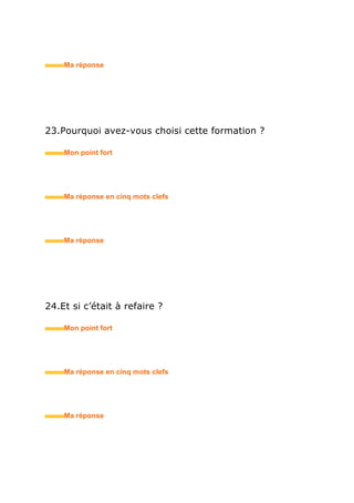 29.Étiez-vous impliqué(e) dans la vie associative de votre
école? Ou de votre quartier ?
• Mon point fort
• Ma réponse en trois mots clefs
30.Pourquoi avoir choisi cette école ?
• Mon point fort
• Ma réponse en trois mots clefs
31.Quelles étaient vos matières préférées ?
• Mon point fort
• Ma réponse en trois mots clefs
 