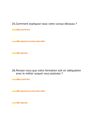 32.Quel est votre niveau en langues ?
• Mon point fort
• Ma réponse en trois mots clefs
33.Avez-vous effectué des séjours à l’étranger ?
• Mon point fort
• Ma réponse en trois mots clefs
34.Avez-vous effectué des stages / des petits boulots ?
• Mon point fort
• Ma réponse en trois mots clefs
 