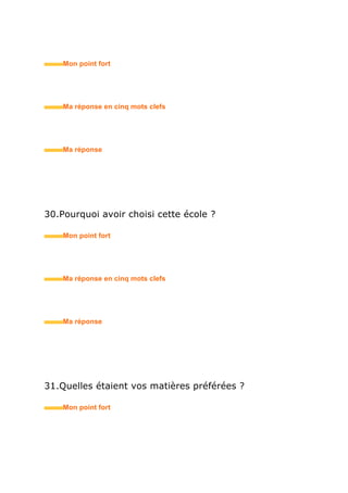 38.Avez-vous déjà travaillé sous la direction d’une
femme ?
• Mon point fort
• Ma réponse en trois mots clefs
39.Pourriez-vous prendre la place de votre supérieur ?
• Mon point fort
• Ma réponse en trois mots clefs
40.Pour quelles raisons avez-vous choisi ce métier ?
• Mon point fort
• Ma réponse en trois mots clefs
 