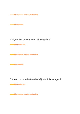 41.Si vous n’aviez pas choisi ce métier, qu’auriez-vous
fait ?
• Mon point fort
• Ma réponse en trois mots clefs
42.Où en êtes-vous de votre recherche d’emploi ?
• Mon point fort
• Ma réponse en trois mots clefs
43.Pourquoi souhaitez-vous changer d’orientation
professionnelle (si changement d’école et / ou de
section) ?
• Mon point fort
• Ma réponse en trois mots clefs
 