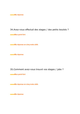 44.Comment imaginez-vous votre situation professionnelle
dans cinq ans ?
• Mon point fort
• Ma réponse en trois mots clefs
45.Auprès de quelle personne puis-je prendre des
références sur vous ?
• Mon point fort
• Ma réponse en trois mots clefs
46.Quel est votre plus mauvais souvenir professionnel ?
• Mon point fort
• Ma réponse en trois mots clefs
 