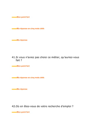 53.Pourquoi avez-vous répondu à cette annonce ?
• Mon point fort
• Ma réponse en trois mots clefs
54.Qu’est-ce qui vous attire dans le poste proposé ?
• Mon point fort
• Ma réponse en trois mots clefs
55.Quelles sont, selon vous, les qualités indispensables
pour occuper ce poste ?
• Mon point fort
• Ma réponse en trois mots clefs
 