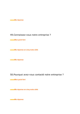 65.Quelle est votre disponibilité ?
• Mon point fort
• Ma réponse en trois mots clefs
66.Etes-vous mobile ?
• Mon point fort
• Ma réponse en trois mots clefs
67.Comment vous adaptez-vous dans un pays / une
région / une ville nouvelle ?
• Mon point fort
• Ma réponse en trois mots clefs
 