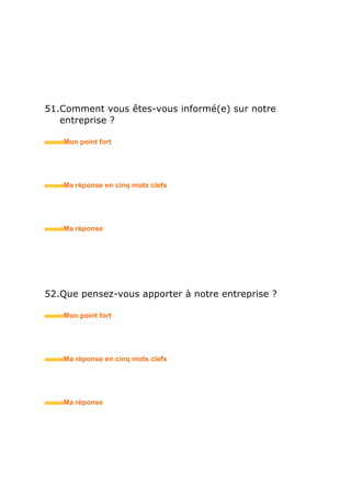 68.Votre entretien n’est pas bon. Donnez-moi trois raisons
pour me convaincre de vous embaucher ?
• Mon point fort
• Ma réponse en trois mots clefs
69.Que pensez-vous de / êtes-vous intéressé(e) par ma
proposition ?
• Mon point fort
• Ma réponse en trois mots clefs
70.Comment avez-vous perçu cet entretien ?
• Mon point fort
• Ma réponse en trois mots clefs
 