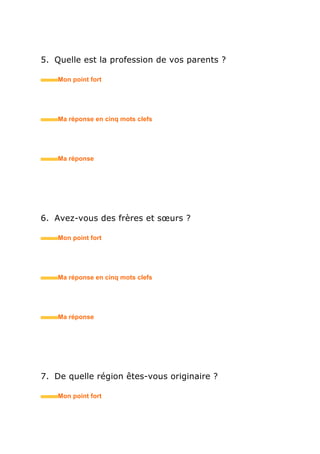 5. Quelle est la profession de vos parents ?
• Mon point fort
• Ma réponse en trois mots clefs
6. Avez-vous des frères et sœurs ?
• Mon point fort
• Ma réponse en trois mots clefs
7. De quelle région êtes-vous originaire ?
• Mon point fort
• Ma réponse en trois mots clefs
 