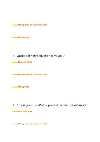 8. Quelle est votre situation familiale ?
• Mon point fort
• Ma réponse en trois mots clefs
9. Envisagez-vous d’avoir prochainement des enfants ?
• Mon point fort
• Ma réponse en trois mots clefs
10.Quels sont vos centres d’intérêt ?
• Mon point fort
• Ma réponse en trois mots clefs
 