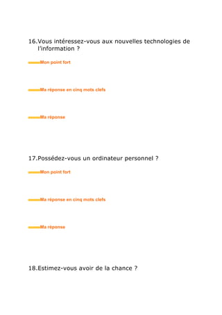 19.Etes-vous ambitieux(se) ?
• Mon point fort
• Ma réponse en trois mots clefs
20.Qu’est-ce qui vous fait avancer dans la vie ?
• Mon point fort
• Ma réponse en trois mots clefs
21.Quel est votre signe astrologique ?
• Mon point fort
• Ma réponse en trois mots clefs
 