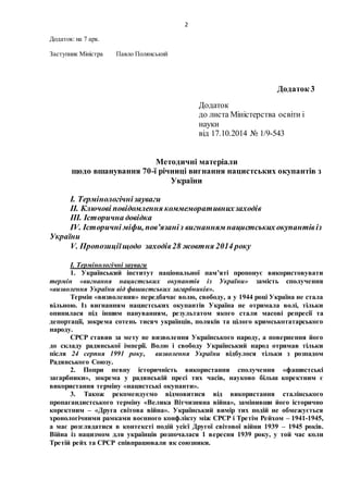 2
Додаток: на 7 арк.
Заступник Міністра Павло Полянський
Додаток 3
Додаток
до листа Міністерства освіти і
науки
від 17.10.2014 № 1/9-543
Методичні матеріали
щодо вшанування 70-ї річниці вигнання нацистських окупантів з
України
І. Термінологічнізауваги
ІІ. Ключові повідомлення коммеморативнихзаходів
ІІІ. Історична довідка
ІV. Історичні міфи, пов’язаніз вигнанням нацистських окупантівіз
України
V. Пропозиціїщодо заходів28 жовтня 2014 року
І. Термінологічні зауваги
1. Український інститут національної пам’яті пропонує використовувати
термін «вигнання нацистських окупантів із України» замість сполучення
«визволення України від фашистських загарбників».
Термін «визволення» передбачає волю, свободу, а у 1944 році Україна не стала
вільною. Із вигнанням нацистських окупантів Україна не отримала волі, тільки
опинилася під іншим пануванням, результатом якого стали масові репресії та
депортації, зокрема сотень тисяч українців, поляків та цілого кримськотатарського
народу.
СРСР ставив за мету не визволення Українського народу, а повернення його
до складу радянської імперії. Волю і свободу Український народ отримав тільки
після 24 серпня 1991 року, визволення України відбулося тільки з розпадом
Радянського Союзу.
2. Попри певну історичність використання сполучення «фашистські
загарбники», зокрема у радянській пресі тих часів, науково більш коректним є
використання терміну «нацистські окупанти».
3. Також рекомендуємо відмовитися від використання сталінського
пропагандистського терміну «Велика Вітчизняна війна», замінивши його історично
коректним – «Друга світова війна». Український вимір тих подій не обмежується
хронологічними рамками воєнного конфлікту між СРСР і Третім Рейхом – 1941-1945,
а має розглядатися в контексті подій усієї Другої світової війни 1939 – 1945 років.
Війна із нацизмом для українців розпочалася 1 вересня 1939 року, у той час коли
Третій рейх та СРСР співпрацювали як союзники.
 