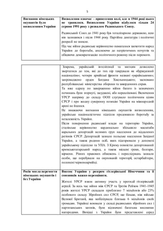 5
Вигнання німецьких
окупантів було
визволенням України
Визволення означає – принесення волі, але в 1944 році цього
не трапилося. Визволення України відбулося тільки 24
серпня 1991 року з розвалом Радянського Союзу.
Радянський Союз до 1941 року був тоталітарною державою, нею
він залишився і після 1944 року. Партійна диктатура і політичні
репресії не зникли.
Під час війни радянське керівництво намагалося заохотити народ
України до боротьби, апелюючи до патріотичних почуттів та
обіцяючи демократизацію політичного режиму після перемоги.
Зокрема, українській інтелігенції та митцям дозволено
звертатися до тем, які до тих пір таврували як «буржуазний
націоналізм»; чотири армійські фронти названі «українськими»;
запроваджено орден Богдана Хмельницького; засновано
республіканські міністерства оборони та закордонних справ.
Та вже одразу по завершенню війни багато із зазначених
починань були згорнуті, засуджені, або нереалізовані. Включення
УРСР напряму до складу ООН слугувало політичним цілям
СРСР і про жодну суверенну позицію України на міжнародній
арені не йшлося.
Не вважаючи вигнання німецьких окупантів визволенням,
українське націоналістичне підпілля продовжило боротьбу за
незалежність України.
Після повернення радянської влади на територію України,
сталінське керівництво кардинально збільшило масштаби
каральних депортацій великих груп населення до віддалених
регіонів СРСР. Депортацій зазнало польське населення Західної
України, а також родини осіб, яких підозрювали у допомозі
українському підпіллю та УПА. З Криму повністю депортований
кримськотатарський народ, а також місцеві греки, болгари,
вірмени. Різних правових обмежень і переслідувань зазнали
особи, що перебували на окупованій території, остарбайтери,
полонені червоноармійці.
Росія могла перемогти
німецьких окупантів і
без України
Внесок України у розгром гітлерівської Німеччини та її
союзників важко переоцінити.
Жителі УРСР взяли активну участь у протидії гітлерівській
агресії. За весь час війни між СРСР та Третім Рейхом 1941-1945
років жителі УРСР складали приблизно 7 мільйонів або 23%
особового складу Збройних сил СРСР, що більше, ніж військо
Великої Британії, яка мобілізувала близька 6 мільйонів своїх
громадян. Українці воювали у складі радянських збройних сил і
партизанських загонів, були відзначені багатьма високими
нагородами. Вихідці з України були представлені серед
 