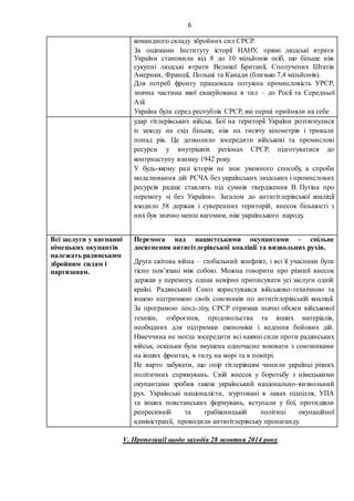 6
командного складу збройних сил СРСР.
За оцінками Інституту історії НАНУ, прямі людські втрати
України становили від 8 до 10 мільйонів осіб, що більше ніж
сукупні людські втрати Великої Британії, Сполучених Штатів
Америки, Франції, Польщі та Канади (близько 7,4 мільйонів).
Для потреб фронту працювала потужна промисловість УРСР,
значна частина якої евакуйована в тил – до Росії та Середньої
Азії.
Україна була серед республік СРСР, які перші прийняли на себе
удар гітлерівських військ. Бої на території України розтягнулися
із заходу на схід більше, ніж на тисячу кілометрів і тривали
понад рік. Це дозволило зосередити військові та промислові
ресурси у внутрішніх регіонах СРСР, підготуватися до
контрнаступу взимку 1942 року.
У будь-якому разі історія не знає умовного способу, а спроби
моделювання дій РСЧА без українських людських і промислових
ресурсів радше ставлять під сумнів твердження В. Путіна про
перемогу «і без України». Загалом до антигітлерівської коаліції
входило 58 держав і суверенних територій, внесок більшості з
них був значно менш вагомим, ніж українського народу.
Всі заслуги у вигнанні
німецьких окупантів
належать радянським
збройним силам і
партизанам.
Перемога над нацистськими окупантами – спільне
досягнення антигітлерівської коаліції та визвольних рухів.
Друга світова війна – глобальний конфлікт, і всі її учасники були
тісно пов’язані між собою. Можна говорити про різний внесок
держав у перемогу, однак невірно приписувати усі заслуги одній
країні. Радянський Союз користувався військово-технічною та
іншою підтримкою своїх союзників по антигітлерівській коаліції.
За програмою ленд-лізу, СРСР отримав значні обсяги військової
техніки, озброєння, продовольства та інших матеріалів,
необхідних для підтримки економіки і ведення бойових дій.
Німеччина не могла зосередити всі наявні сили проти радянських
військ, оскільки була змушена одночасно воювати з союзниками
на інших фронтах, в тилу, на морі та в повітрі.
Не варто забувати, що опір гітлерівцям чинили українці різних
політичних спрямувань. Свій внесок у боротьбу з німецькими
окупантами зробив також український національно-визвольний
рух. Українські націоналісти, згуртовані в лавах підпілля, УПА
та інших повстанських формувань, вступали у бої, протидіяли
репресивній та грабіжницькій політиці окупаційної
адміністрації, проводили антигітлерівську пропаганду.
V. Пропозиції щодо заходів 28 жовтня 2014 року
 