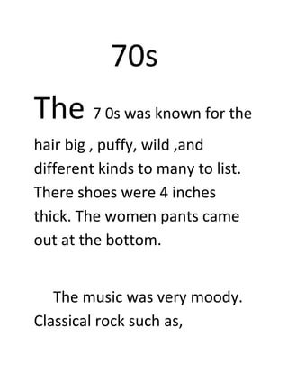 70s
The 7 0s was known for the
hair big , puffy, wild ,and
different kinds to many to list.
There shoes were 4 inches
thick. The women pants came
out at the bottom.


   The music was very moody.
Classical rock such as,
 