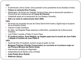 1977
 El demócrata Jimmy Carter, toma posesión como presidente de los Estados Unidos.
 Fallece el cantante Elvis Presley.
 Washington. Se firman los Tratados Torrijos-Carter para la devolución paulatina a
Panamá de las instalaciones del Canal de Panamá.
 Catástrofe aérea en el aeropuerto de Los Rodeos (Tenerife).
 Sale a la venta la videoconsola Atari 2600.
1978
 Se firman los acuerdos de paz de Camp David entre Israel y Egipto bajo el auspicio
de los Estados Unidos.
 Vietnam invade Camboya.
 En Italia, las Brigadas Rojas asesinan a Aldo Moro, presidente de la Democracia
Cristiana.
 Juan Pablo I sucede a Pablo VI como Papa.
 El cardenal polaco, Karol Wojtyła, es elegido papa tras la muerte de Juan Pablo
I. Adopta el nombre de Juan Pablo II
1979
 Huida del Sha: El Ayatolah Jomeini ocupa el poder en Irán.
 Margaret Thatcher (Partido Conservador) se convierte en la primera mujer en
ser Primera Ministra del Reino Unido.
 Intervención soviética en Afganistán.
 Independencia de Santa Lucía y Kiribati.
 Cubo Rubik (Erno Rubik).
 Walkman (Sony).

 