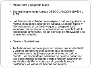  Moda Retro y Segunda Mano
 Esencia hippie moda Unisex DESOCUPACIÓN JUVENIL

ALTA
 Las tendencias volvieron a un aspecto natural siguiendo la

misma línea de los diseños de Takada. La moda hippie y
folk incluyendo el pantalón vaquero, prosperó. Los
vaqueros, en particular, se convirtieron en símnbolo de la
prosperidad americana, de las estrellas de Hollywood y de
la juventud rebelde.
 Denim x Diseñadores

 Tanto hombres como mujeres se dejaron crecer el cabello

y vestían prendas hechas a mano que se hicieron
populares entre las jóvenes generaciones de todo el
mundo. Los diseñadores parisinos no dejaron pasar por
alto estas modas callejeras y éstas hicieron aparición en
los diseños de París, como en el caso de la moda
floklórica y los vaqueros hechos con retales.

 