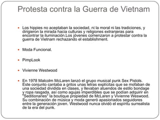 Protesta contra la Guerra de Vietnam
 Los hippies no aceptaban la sociedad, ni la moral ni las tradiciones, y

dirigieron la mirada hacia culturas y religiones extranjeras para
encontrar la iluminación.Los jóvenes comenzaron a protestar contra la
guerra de Vietnam rechazando el establishment.
 Moda Funcional.
 PimpLook
 Vivienne Westwood
 En 1978 Malcolm McLaren lanzó el grupo musical punk Sex Pistols.

Este conjunto cantaba a gritos unas letras explícitas que se mofaban de
una sociedad dividida en clases, y llevaban atuendos de estilo bondage
y ropa rasgada, así como agujas imperdibles que se podían adquirir en
"Seditionaries" la boutique propiedad de McLaren y Vivienne Weswood.
Su combinación de música y moda generó apasionados seguidores
entre la generación joven. Westwood nunca olvidó el espíritu surrealista
de la era del punk.

 