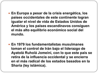  En Europa a pesar de la crisis energética, los

países occidentales de este continente logran
igualar el nivel de vida de Estados Unidos de
América y los países escandinavos consiguen
el más alto equilibrio económico social del
mundo.
 En 1979 los fundamentalistas musulmanes

toman el control de Irán bajo el liderazgo de
Ayatolá Ruholá Jomeini, con lo que este país se
retira de la influencia occidental y se encierra
en el más radical de los estados basados en la
Sharia (ley islámica).

 
